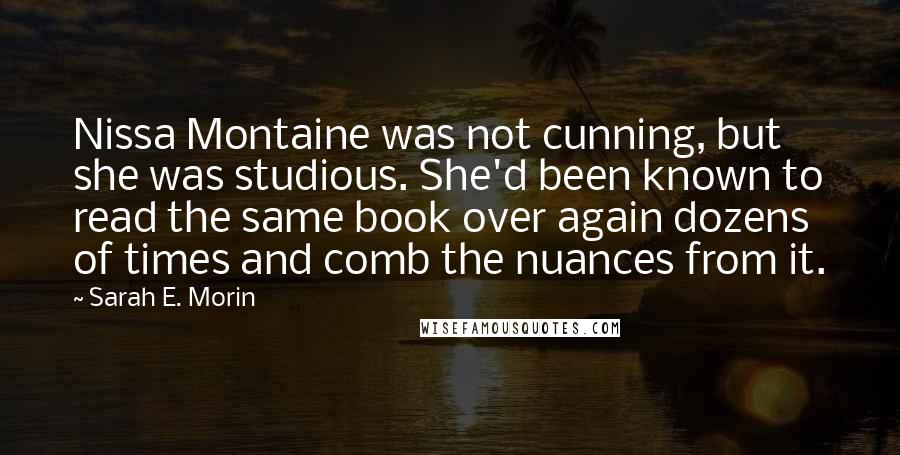Sarah E. Morin Quotes: Nissa Montaine was not cunning, but she was studious. She'd been known to read the same book over again dozens of times and comb the nuances from it.