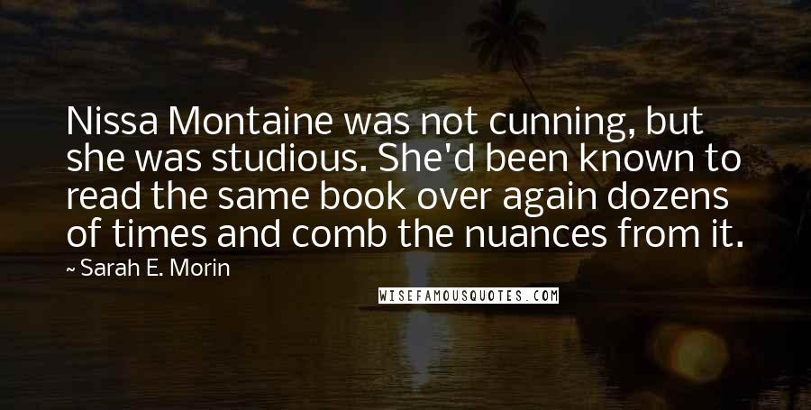 Sarah E. Morin Quotes: Nissa Montaine was not cunning, but she was studious. She'd been known to read the same book over again dozens of times and comb the nuances from it.