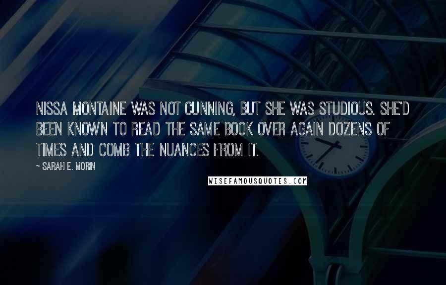 Sarah E. Morin Quotes: Nissa Montaine was not cunning, but she was studious. She'd been known to read the same book over again dozens of times and comb the nuances from it.