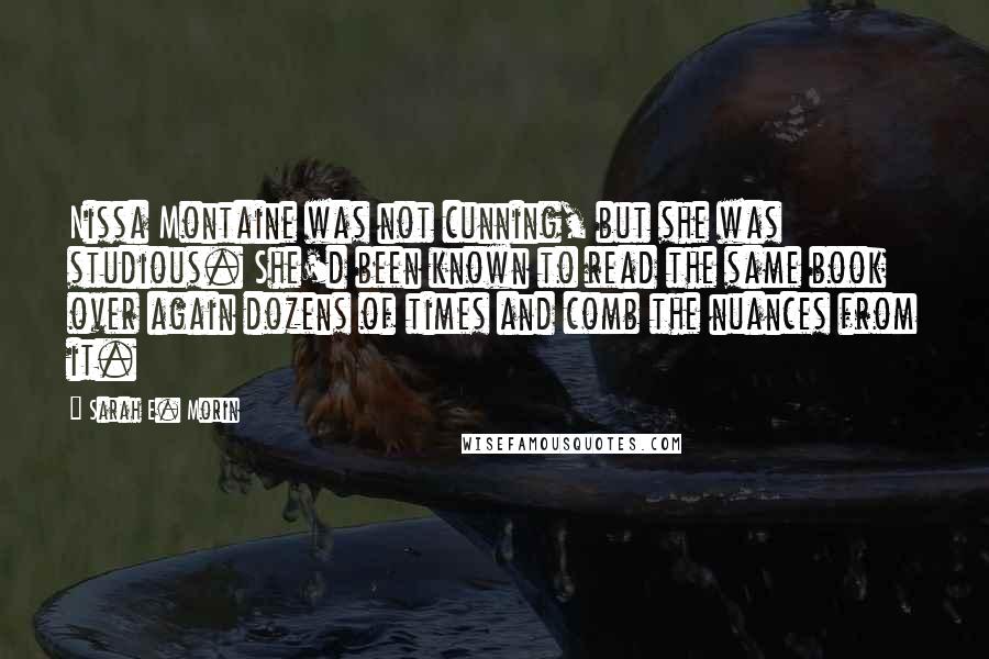 Sarah E. Morin Quotes: Nissa Montaine was not cunning, but she was studious. She'd been known to read the same book over again dozens of times and comb the nuances from it.
