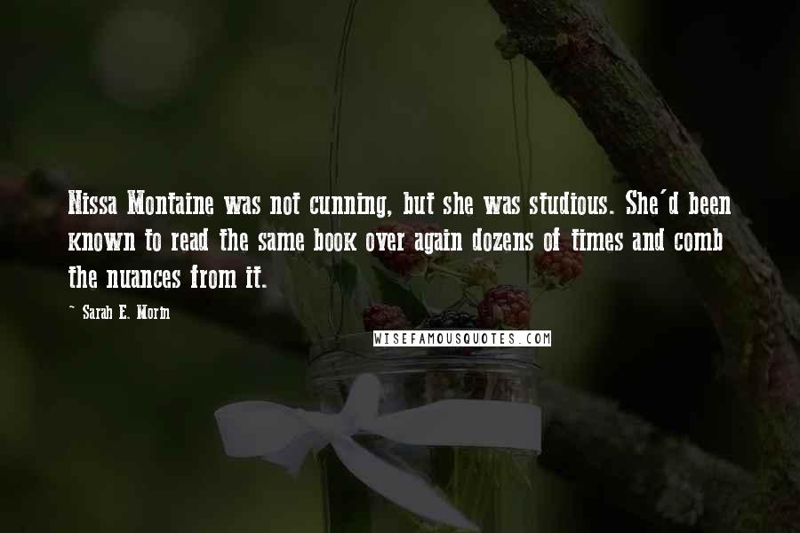 Sarah E. Morin Quotes: Nissa Montaine was not cunning, but she was studious. She'd been known to read the same book over again dozens of times and comb the nuances from it.