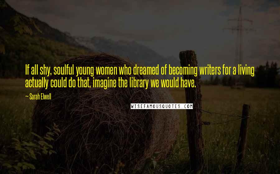 Sarah Elwell Quotes: If all shy, soulful young women who dreamed of becoming writers for a living actually could do that, imagine the library we would have.