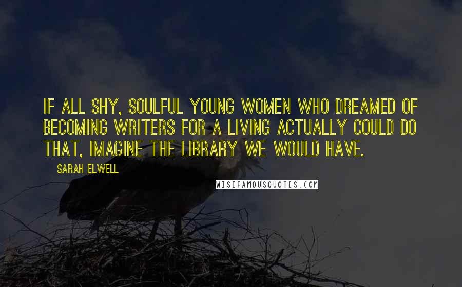 Sarah Elwell Quotes: If all shy, soulful young women who dreamed of becoming writers for a living actually could do that, imagine the library we would have.