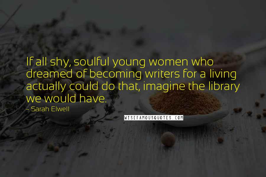Sarah Elwell Quotes: If all shy, soulful young women who dreamed of becoming writers for a living actually could do that, imagine the library we would have.