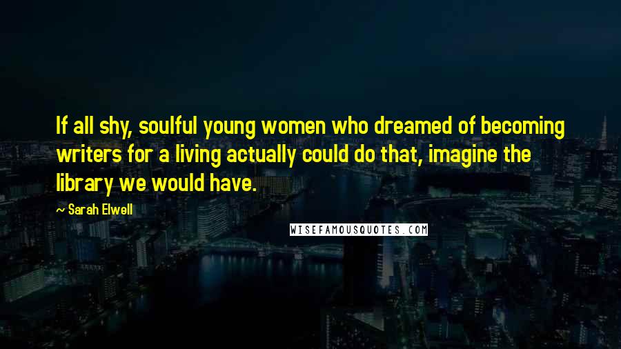 Sarah Elwell Quotes: If all shy, soulful young women who dreamed of becoming writers for a living actually could do that, imagine the library we would have.