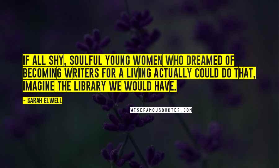 Sarah Elwell Quotes: If all shy, soulful young women who dreamed of becoming writers for a living actually could do that, imagine the library we would have.