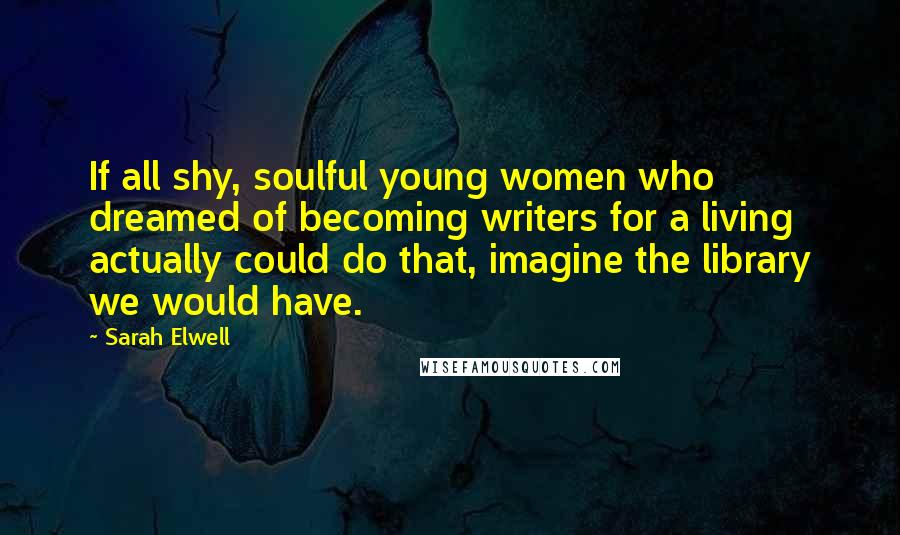 Sarah Elwell Quotes: If all shy, soulful young women who dreamed of becoming writers for a living actually could do that, imagine the library we would have.