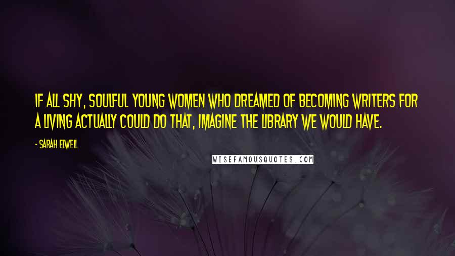 Sarah Elwell Quotes: If all shy, soulful young women who dreamed of becoming writers for a living actually could do that, imagine the library we would have.
