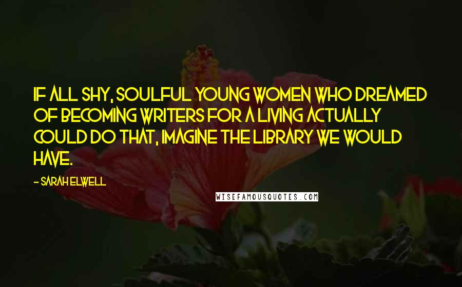 Sarah Elwell Quotes: If all shy, soulful young women who dreamed of becoming writers for a living actually could do that, imagine the library we would have.