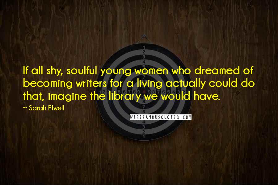 Sarah Elwell Quotes: If all shy, soulful young women who dreamed of becoming writers for a living actually could do that, imagine the library we would have.