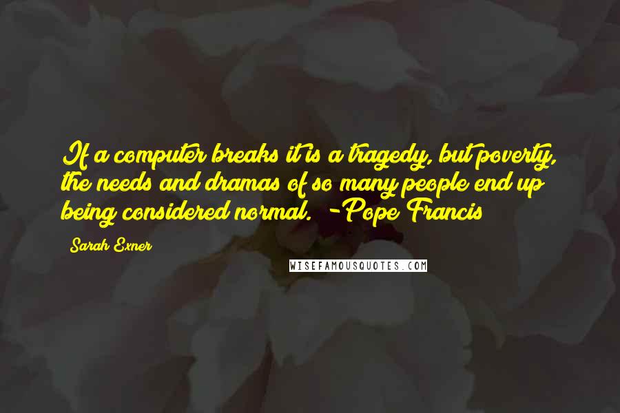 Sarah Exner Quotes: If a computer breaks it is a tragedy, but poverty, the needs and dramas of so many people end up being considered normal." -Pope Francis
