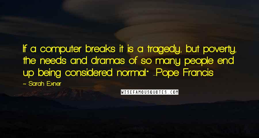 Sarah Exner Quotes: If a computer breaks it is a tragedy, but poverty, the needs and dramas of so many people end up being considered normal." -Pope Francis