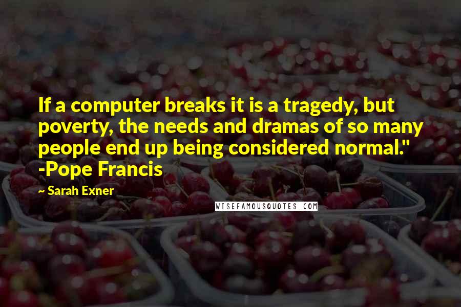 Sarah Exner Quotes: If a computer breaks it is a tragedy, but poverty, the needs and dramas of so many people end up being considered normal." -Pope Francis