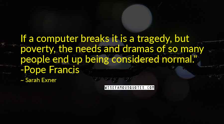 Sarah Exner Quotes: If a computer breaks it is a tragedy, but poverty, the needs and dramas of so many people end up being considered normal." -Pope Francis