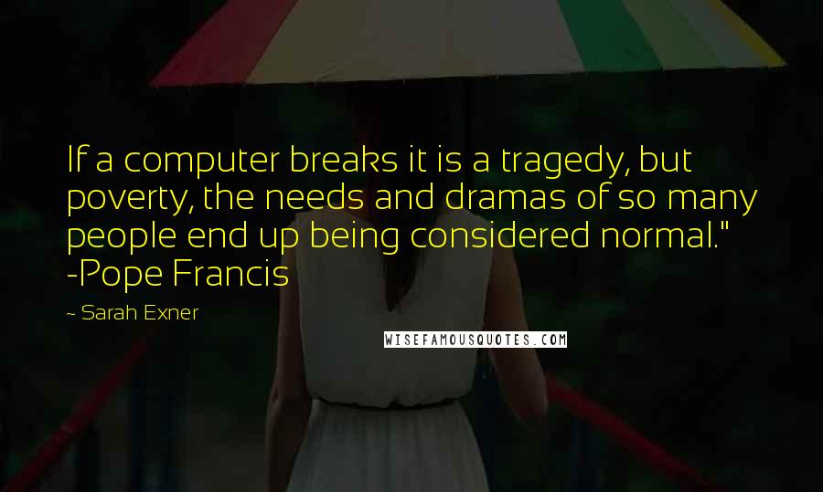 Sarah Exner Quotes: If a computer breaks it is a tragedy, but poverty, the needs and dramas of so many people end up being considered normal." -Pope Francis