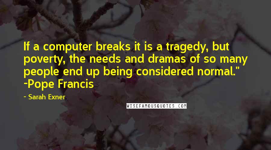 Sarah Exner Quotes: If a computer breaks it is a tragedy, but poverty, the needs and dramas of so many people end up being considered normal." -Pope Francis