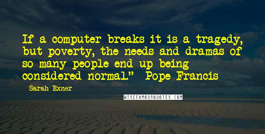 Sarah Exner Quotes: If a computer breaks it is a tragedy, but poverty, the needs and dramas of so many people end up being considered normal." -Pope Francis