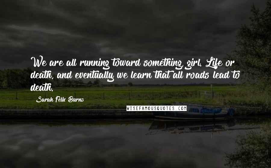 Sarah Felix Burns Quotes: We are all running toward something, girl. Life or death, and eventually we learn that all roads lead to death.