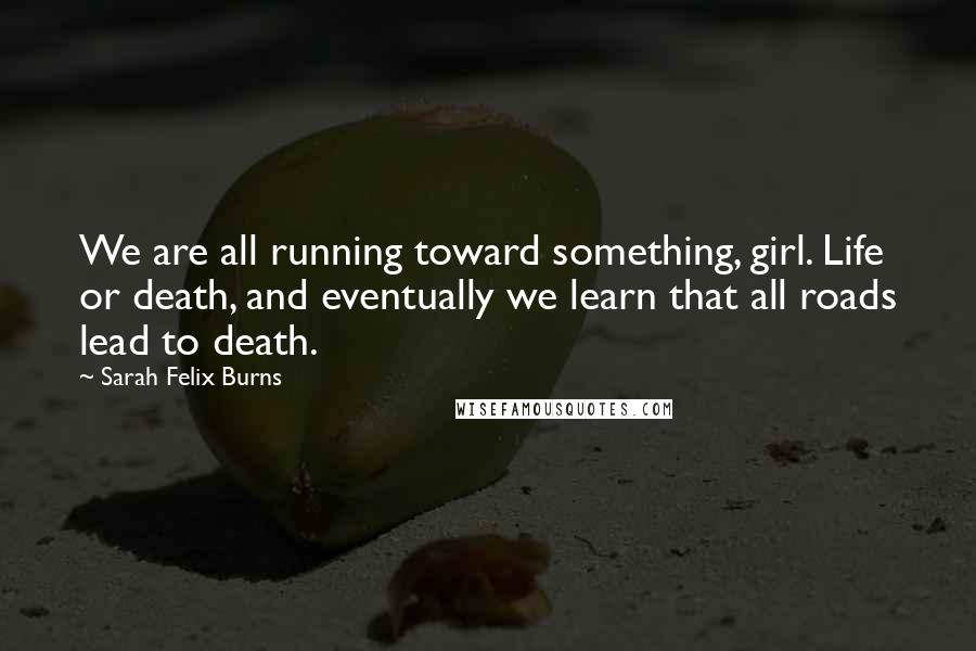 Sarah Felix Burns Quotes: We are all running toward something, girl. Life or death, and eventually we learn that all roads lead to death.