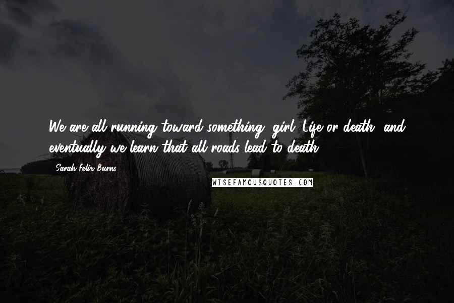Sarah Felix Burns Quotes: We are all running toward something, girl. Life or death, and eventually we learn that all roads lead to death.