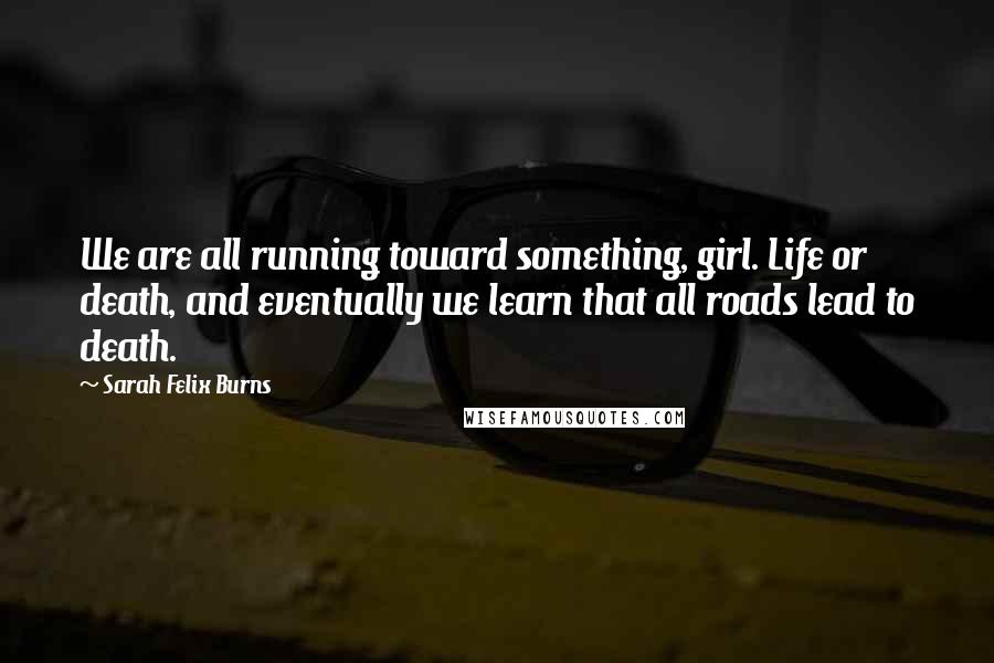Sarah Felix Burns Quotes: We are all running toward something, girl. Life or death, and eventually we learn that all roads lead to death.