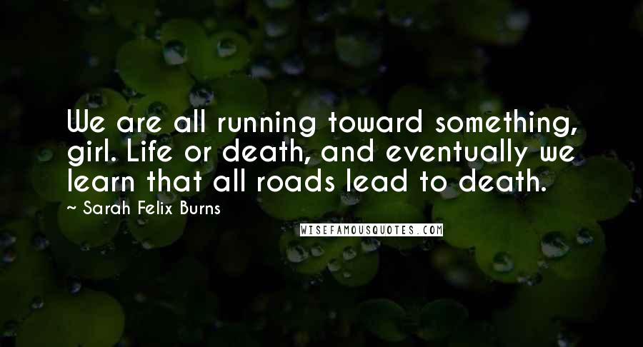 Sarah Felix Burns Quotes: We are all running toward something, girl. Life or death, and eventually we learn that all roads lead to death.