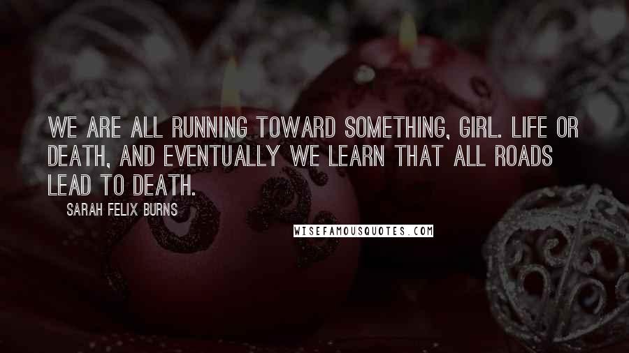 Sarah Felix Burns Quotes: We are all running toward something, girl. Life or death, and eventually we learn that all roads lead to death.