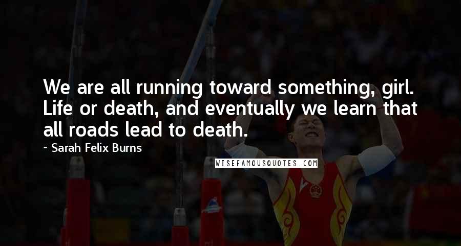 Sarah Felix Burns Quotes: We are all running toward something, girl. Life or death, and eventually we learn that all roads lead to death.