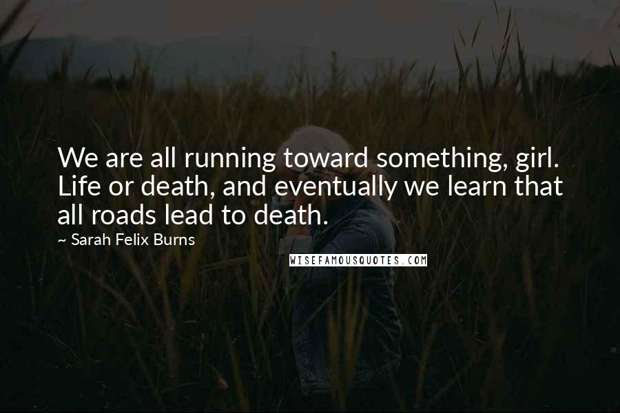 Sarah Felix Burns Quotes: We are all running toward something, girl. Life or death, and eventually we learn that all roads lead to death.