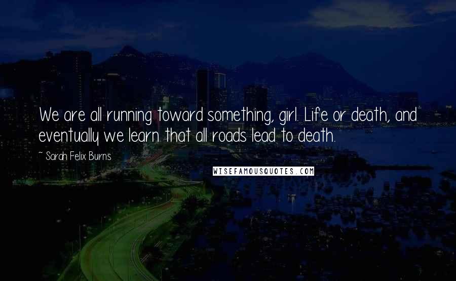 Sarah Felix Burns Quotes: We are all running toward something, girl. Life or death, and eventually we learn that all roads lead to death.