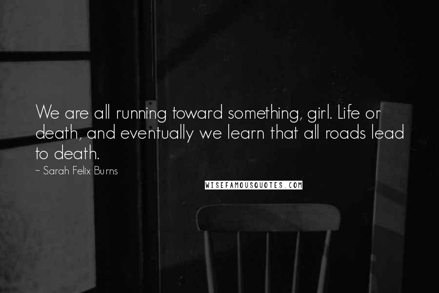 Sarah Felix Burns Quotes: We are all running toward something, girl. Life or death, and eventually we learn that all roads lead to death.