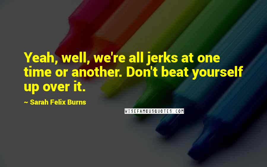Sarah Felix Burns Quotes: Yeah, well, we're all jerks at one time or another. Don't beat yourself up over it.
