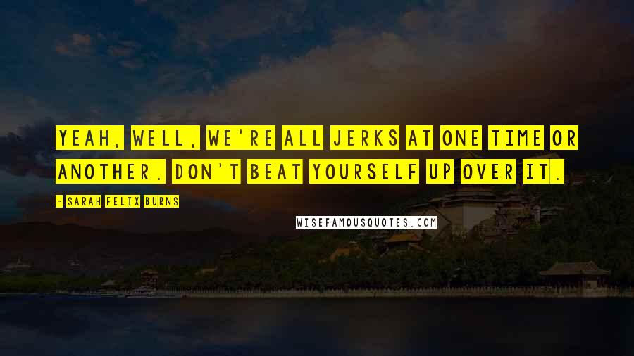 Sarah Felix Burns Quotes: Yeah, well, we're all jerks at one time or another. Don't beat yourself up over it.