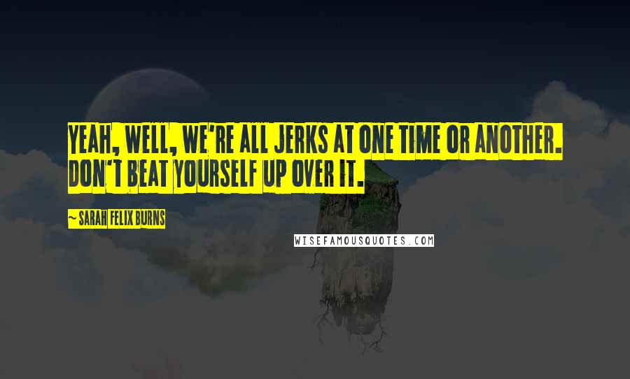 Sarah Felix Burns Quotes: Yeah, well, we're all jerks at one time or another. Don't beat yourself up over it.