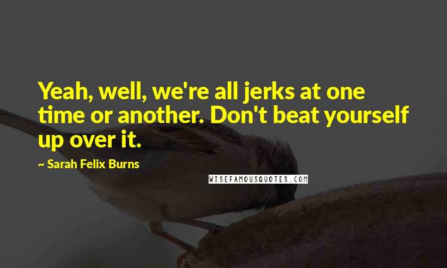 Sarah Felix Burns Quotes: Yeah, well, we're all jerks at one time or another. Don't beat yourself up over it.