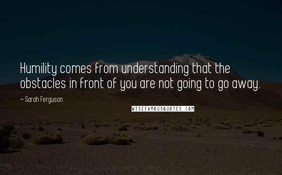 Sarah Ferguson Quotes: Humility comes from understanding that the obstacles in front of you are not going to go away.