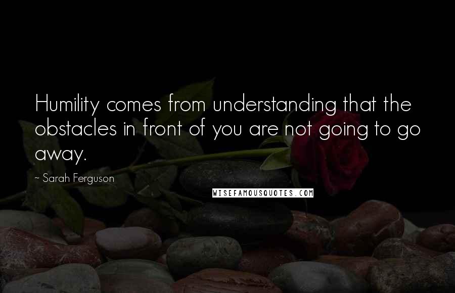 Sarah Ferguson Quotes: Humility comes from understanding that the obstacles in front of you are not going to go away.