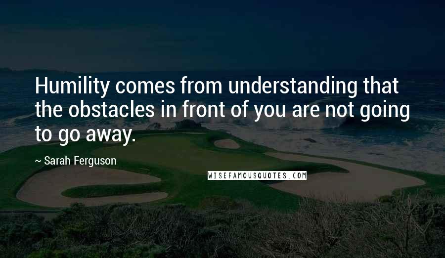 Sarah Ferguson Quotes: Humility comes from understanding that the obstacles in front of you are not going to go away.