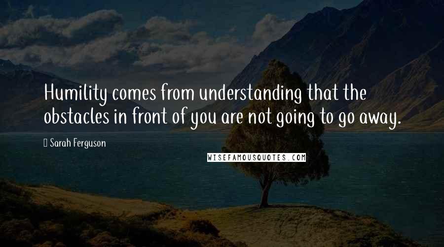 Sarah Ferguson Quotes: Humility comes from understanding that the obstacles in front of you are not going to go away.
