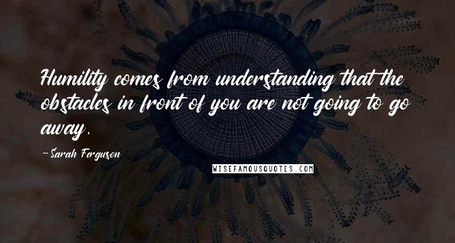 Sarah Ferguson Quotes: Humility comes from understanding that the obstacles in front of you are not going to go away.