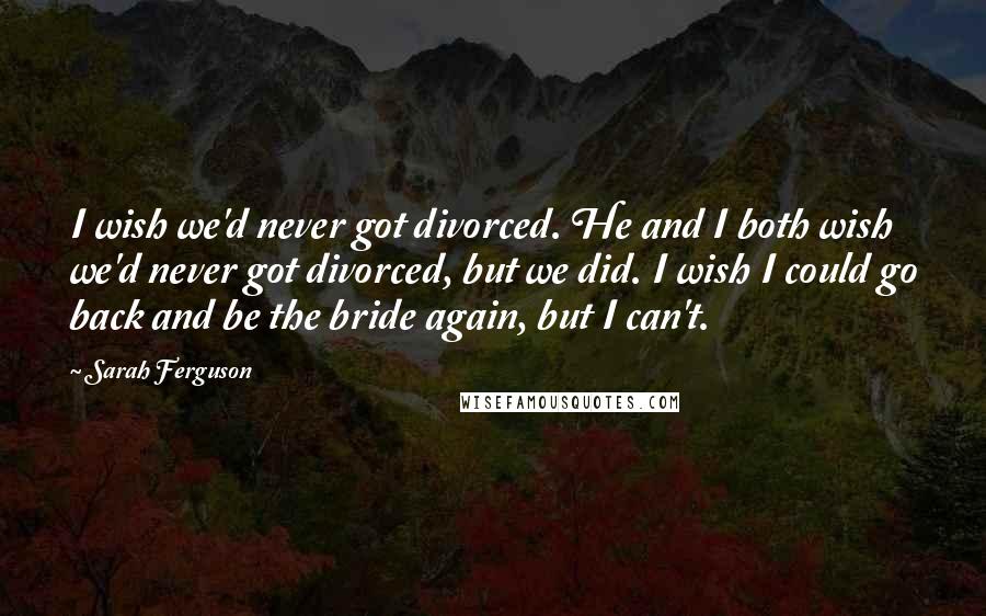 Sarah Ferguson Quotes: I wish we'd never got divorced. He and I both wish we'd never got divorced, but we did. I wish I could go back and be the bride again, but I can't.