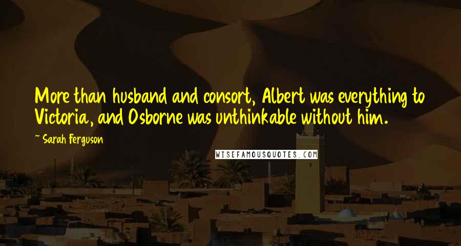 Sarah Ferguson Quotes: More than husband and consort, Albert was everything to Victoria, and Osborne was unthinkable without him.