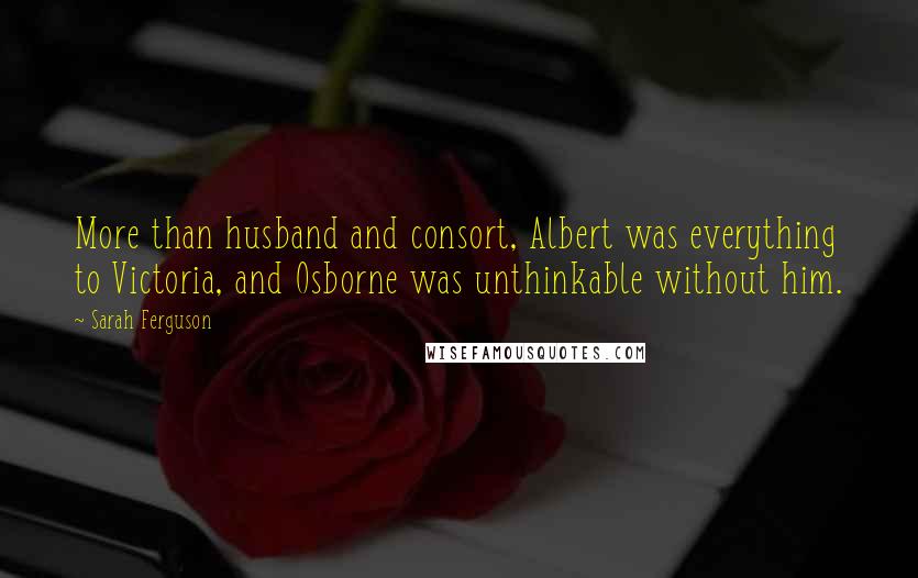 Sarah Ferguson Quotes: More than husband and consort, Albert was everything to Victoria, and Osborne was unthinkable without him.