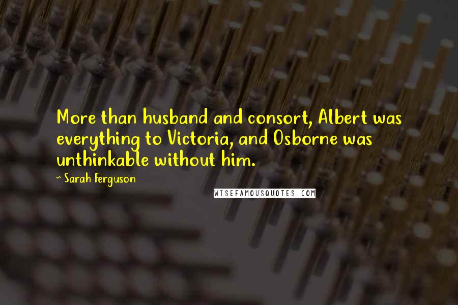 Sarah Ferguson Quotes: More than husband and consort, Albert was everything to Victoria, and Osborne was unthinkable without him.