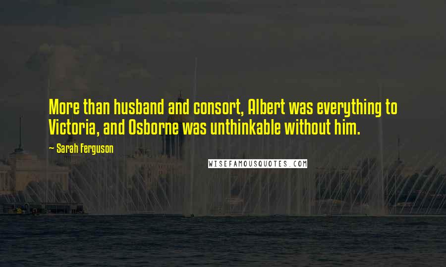 Sarah Ferguson Quotes: More than husband and consort, Albert was everything to Victoria, and Osborne was unthinkable without him.