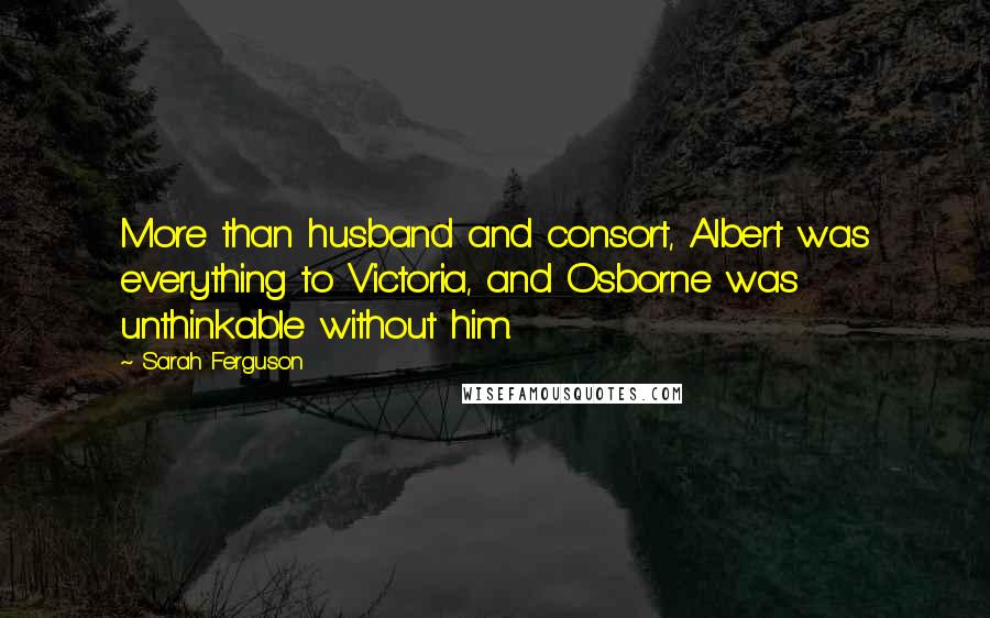 Sarah Ferguson Quotes: More than husband and consort, Albert was everything to Victoria, and Osborne was unthinkable without him.