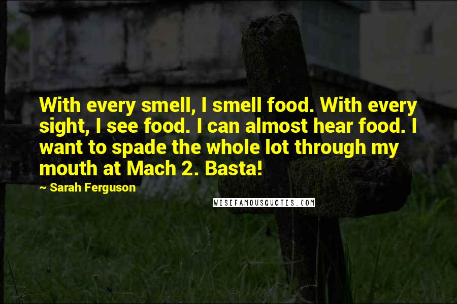 Sarah Ferguson Quotes: With every smell, I smell food. With every sight, I see food. I can almost hear food. I want to spade the whole lot through my mouth at Mach 2. Basta!