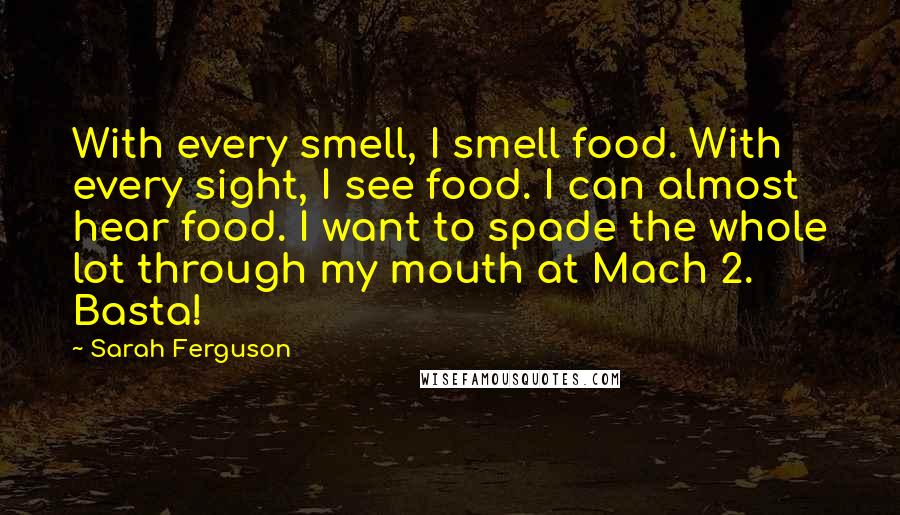 Sarah Ferguson Quotes: With every smell, I smell food. With every sight, I see food. I can almost hear food. I want to spade the whole lot through my mouth at Mach 2. Basta!