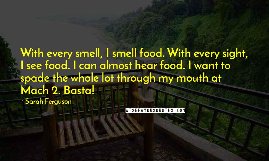 Sarah Ferguson Quotes: With every smell, I smell food. With every sight, I see food. I can almost hear food. I want to spade the whole lot through my mouth at Mach 2. Basta!