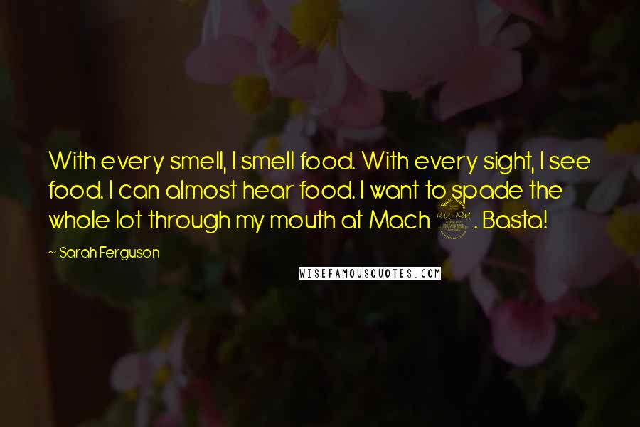 Sarah Ferguson Quotes: With every smell, I smell food. With every sight, I see food. I can almost hear food. I want to spade the whole lot through my mouth at Mach 2. Basta!